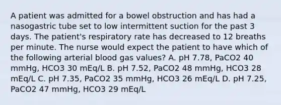 A patient was admitted for a bowel obstruction and has had a nasogastric tube set to low intermittent suction for the past 3 days. The patient's respiratory rate has decreased to 12 breaths per minute. The nurse would expect the patient to have which of the following arterial blood gas values? A. pH 7.78, PaCO2 40 mmHg, HCO3 30 mEq/L B. pH 7.52, PaCO2 48 mmHg, HCO3 28 mEq/L C. pH 7.35, PaCO2 35 mmHg, HCO3 26 mEq/L D. pH 7.25, PaCO2 47 mmHg, HCO3 29 mEq/L