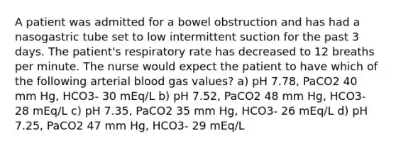 A patient was admitted for a bowel obstruction and has had a nasogastric tube set to low intermittent suction for the past 3 days. The patient's respiratory rate has decreased to 12 breaths per minute. The nurse would expect the patient to have which of the following arterial blood gas values? a) pH 7.78, PaCO2 40 mm Hg, HCO3- 30 mEq/L b) pH 7.52, PaCO2 48 mm Hg, HCO3- 28 mEq/L c) pH 7.35, PaCO2 35 mm Hg, HCO3- 26 mEq/L d) pH 7.25, PaCO2 47 mm Hg, HCO3- 29 mEq/L