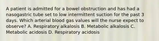 A patient is admitted for a bowel obstruction and has had a nasogastric tube set to low intermittent suction for the past 3 days. Which arterial blood gas values will the nurse expect to observe? A. Respiratory alkalosis B. Metabolic alkalosis C. Metabolic acidosis D. Respiratory acidosis