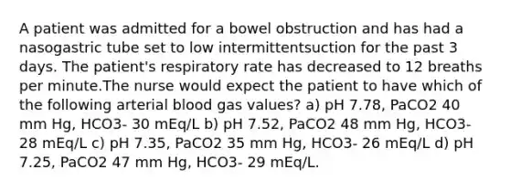 A patient was admitted for a bowel obstruction and has had a nasogastric tube set to low intermittentsuction for the past 3 days. The patient's respiratory rate has decreased to 12 breaths per minute.The nurse would expect the patient to have which of the following arterial blood gas values? a) pH 7.78, PaCO2 40 mm Hg, HCO3- 30 mEq/L b) pH 7.52, PaCO2 48 mm Hg, HCO3- 28 mEq/L c) pH 7.35, PaCO2 35 mm Hg, HCO3- 26 mEq/L d) pH 7.25, PaCO2 47 mm Hg, HCO3- 29 mEq/L.