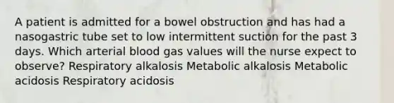 A patient is admitted for a bowel obstruction and has had a nasogastric tube set to low intermittent suction for the past 3 days. Which arterial blood gas values will the nurse expect to observe? Respiratory alkalosis Metabolic alkalosis Metabolic acidosis Respiratory acidosis