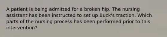 A patient is being admitted for a broken hip. The nursing assistant has been instructed to set up Buck's traction. Which parts of the nursing process has been performed prior to this intervention?