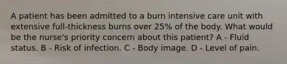 A patient has been admitted to a burn intensive care unit with extensive full-thickness burns over 25% of the body. What would be the nurse's priority concern about this patient? A - Fluid status. B - Risk of infection. C - Body image. D - Level of pain.