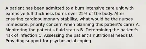 A patient has been admitted to a burn intensive care unit with extensive full-thickness burns over 25% of the body. After ensuring cardiopulmonary stability, what would be the nurses immediate, priority concern when planning this patient's care? A. Monitoring the patient's fluid status B. Determining the patient's risk of infection C. Assessing the patient's nutritional needs D. Providing support for psychosocial coping