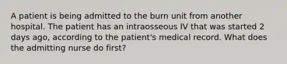 A patient is being admitted to the burn unit from another hospital. The patient has an intraosseous IV that was started 2 days ago, according to the patient's medical record. What does the admitting nurse do first?