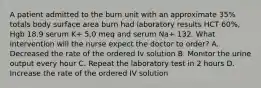 A patient admitted to the burn unit with an approximate 35% totals body surface area burn had laboratory results HCT 60%, Hgb 18.9 serum K+ 5,0 meq and serum Na+ 132. What intervention will the nurse expect the doctor to order? A. Decreased the rate of the ordered Iv solution B. Monitor the urine output every hour C. Repeat the laboratory test in 2 hours D. Increase the rate of the ordered IV solution