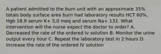 A patient admitted to the burn unit with an approximate 35% totals body surface area burn had laboratory results HCT 60%, Hgb 18.9 serum K+ 5,0 meq and serum Na+ 132. What intervention will the nurse expect the doctor to order? A. Decreased the rate of the ordered Iv solution B. Monitor the urine output every hour C. Repeat the laboratory test in 2 hours D. Increase the rate of the ordered IV solution