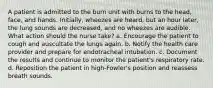 A patient is admitted to the burn unit with burns to the head, face, and hands. Initially, wheezes are heard, but an hour later, the lung sounds are decreased, and no wheezes are audible. What action should the nurse take? a. Encourage the patient to cough and auscultate the lungs again. b. Notify the health care provider and prepare for endotracheal intubation. c. Document the results and continue to monitor the patient's respiratory rate. d. Reposition the patient in high-Fowler's position and reassess breath sounds.