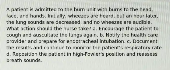 A patient is admitted to the burn unit with burns to the head, face, and hands. Initially, wheezes are heard, but an hour later, the lung sounds are decreased, and no wheezes are audible. What action should the nurse take? a. Encourage the patient to cough and auscultate the lungs again. b. Notify the health care provider and prepare for endotracheal intubation. c. Document the results and continue to monitor the patient's respiratory rate. d. Reposition the patient in high-Fowler's position and reassess breath sounds.