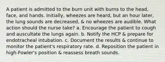 A patient is admitted to the burn unit with burns to the head, face, and hands. Initially, wheezes are heard, but an hour later, the lung sounds are decreased, & no wheezes are audible. What action should the nurse take? a. Encourage the patient to cough and auscultate the lungs again. b. Notify the HCP & prepare for endotracheal intubation. c. Document the results & continue to monitor the patient's respiratory rate. d. Reposition the patient in high-Fowler's position & reassess breath sounds.