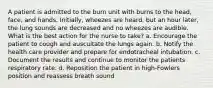 A patient is admitted to the burn unit with burns to the head, face, and hands. Initially, wheezes are heard, but an hour later, the lung sounds are decreased and no wheezes are audible. What is the best action for the nurse to take? a. Encourage the patient to cough and auscultate the lungs again. b. Notify the health care provider and prepare for endotracheal intubation. c. Document the results and continue to monitor the patients respiratory rate. d. Reposition the patient in high-Fowlers position and reassess breath sound