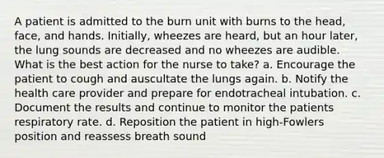 A patient is admitted to the burn unit with burns to the head, face, and hands. Initially, wheezes are heard, but an hour later, the lung sounds are decreased and no wheezes are audible. What is the best action for the nurse to take? a. Encourage the patient to cough and auscultate the lungs again. b. Notify the health care provider and prepare for endotracheal intubation. c. Document the results and continue to monitor the patients respiratory rate. d. Reposition the patient in high-Fowlers position and reassess breath sound