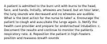 A patient is admitted to the burn unit with burns to the head, face, and hands. Initially, wheezes are heard, but an hour later, the lung sounds are decreased and no wheezes are audible. What is the best action for the nurse to take? a. Encourage the patient to cough and auscultate the lungs again. b. Notify the health care provider and prepare for endotracheal intubation. c. Document the results and continue to monitor the patients respiratory rate. d. Reposition the patient in high-Fowlers position and reassess breath sounds