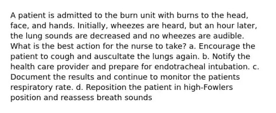 A patient is admitted to the burn unit with burns to the head, face, and hands. Initially, wheezes are heard, but an hour later, the lung sounds are decreased and no wheezes are audible. What is the best action for the nurse to take? a. Encourage the patient to cough and auscultate the lungs again. b. Notify the health care provider and prepare for endotracheal intubation. c. Document the results and continue to monitor the patients respiratory rate. d. Reposition the patient in high-Fowlers position and reassess breath sounds