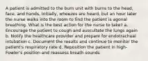 A patient is admitted to the burn unit with burns to the head, face, and hands. Initially, wheezes are heard, but an hour later the nurse walks into the room to find the patient is agonal breathing. What is the best action for the nurse to take? a. Encourage the patient to cough and auscultate the lungs again b. Notify the healthcare provider and prepare for endotracheal intubation c. Document the results and continue to monitor the patient's respiratory rate d. Reposition the patient in high-Fowler's position and reassess breath sounds