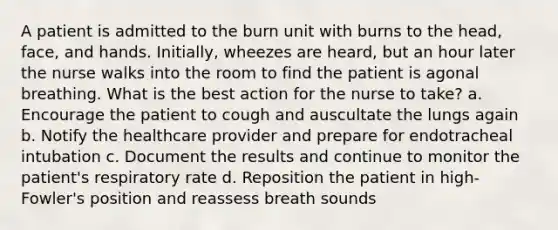 A patient is admitted to the burn unit with burns to the head, face, and hands. Initially, wheezes are heard, but an hour later the nurse walks into the room to find the patient is agonal breathing. What is the best action for the nurse to take? a. Encourage the patient to cough and auscultate the lungs again b. Notify the healthcare provider and prepare for endotracheal intubation c. Document the results and continue to monitor the patient's respiratory rate d. Reposition the patient in high-Fowler's position and reassess breath sounds