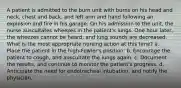 A patient is admitted to the burn unit with burns on his head and neck, chest and back, and left arm and hand following an explosion and fire in his garage. On his admission to the unit, the nurse auscultates wheezes in the patient's lungs. One hour later, the wheezes cannot be heard, and lung sounds are decreased. What is the most appropriate nursing action at this time? a. Place the patient in the high-Fowler's position. b. Encourage the patient to cough, and auscultate the lungs again. c. Document the results, and continue to monitor the patient's progress. d. Anticipate the need for endotracheal intubation, and notify the physician.