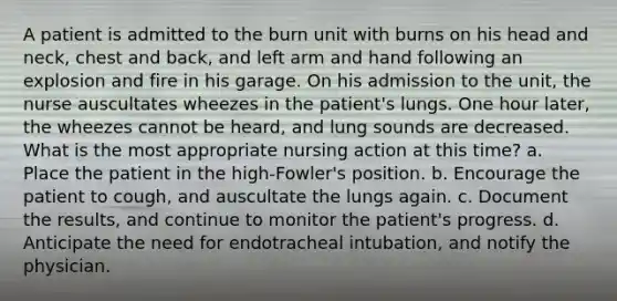 A patient is admitted to the burn unit with burns on his head and neck, chest and back, and left arm and hand following an explosion and fire in his garage. On his admission to the unit, the nurse auscultates wheezes in the patient's lungs. One hour later, the wheezes cannot be heard, and lung sounds are decreased. What is the most appropriate nursing action at this time? a. Place the patient in the high-Fowler's position. b. Encourage the patient to cough, and auscultate the lungs again. c. Document the results, and continue to monitor the patient's progress. d. Anticipate the need for endotracheal intubation, and notify the physician.