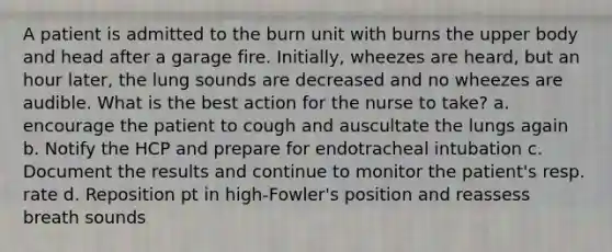 A patient is admitted to the burn unit with burns the upper body and head after a garage fire. Initially, wheezes are heard, but an hour later, the lung sounds are decreased and no wheezes are audible. What is the best action for the nurse to take? a. encourage the patient to cough and auscultate the lungs again b. Notify the HCP and prepare for endotracheal intubation c. Document the results and continue to monitor the patient's resp. rate d. Reposition pt in high-Fowler's position and reassess breath sounds