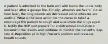 A patient is admitted to the burn unit with burns the upper body and head after a garage fire. Initially, wheezes are heard, but an hour later, the lung sounds are decreased ad no wheezes are audible. What is the best action for the nurse to take? a. encourage the patient to cough and auscultate the lungs again b. Notify the HCP and prepare for endotracheal intubation c. Document the results and continue to monitor the patient's resp. rate d. Reposition pt in high-Fowler's position and reassess breath sounds