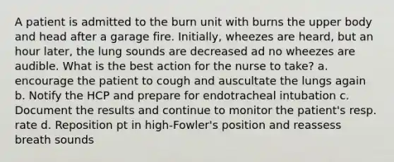 A patient is admitted to the burn unit with burns the upper body and head after a garage fire. Initially, wheezes are heard, but an hour later, the lung sounds are decreased ad no wheezes are audible. What is the best action for the nurse to take? a. encourage the patient to cough and auscultate the lungs again b. Notify the HCP and prepare for endotracheal intubation c. Document the results and continue to monitor the patient's resp. rate d. Reposition pt in high-Fowler's position and reassess breath sounds