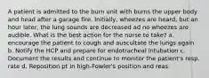 A patient is admitted to the burn unit with burns the upper body and head after a garage fire. Initially, wheezes are heard, but an hour later, the lung sounds are decreased ad no wheezes are audible. What is the best action for the nurse to take? a. encourage the patient to cough and auscultate the lungs again b. Notify the HCP and prepare for endotracheal intubation c. Document the results and continue to monitor the patient's resp. rate d. Reposition pt in high-Fowler's position and reas