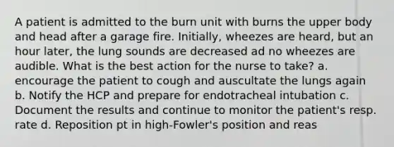 A patient is admitted to the burn unit with burns the upper body and head after a garage fire. Initially, wheezes are heard, but an hour later, the lung sounds are decreased ad no wheezes are audible. What is the best action for the nurse to take? a. encourage the patient to cough and auscultate the lungs again b. Notify the HCP and prepare for endotracheal intubation c. Document the results and continue to monitor the patient's resp. rate d. Reposition pt in high-Fowler's position and reas