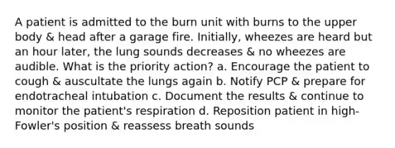 A patient is admitted to the burn unit with burns to the upper body & head after a garage fire. Initially, wheezes are heard but an hour later, the lung sounds decreases & no wheezes are audible. What is the priority action? a. Encourage the patient to cough & auscultate the lungs again b. Notify PCP & prepare for endotracheal intubation c. Document the results & continue to monitor the patient's respiration d. Reposition patient in high-Fowler's position & reassess breath sounds