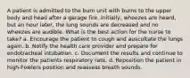 A patient is admitted to the burn unit with burns to the upper body and head after a garage fire. Initially, wheezes are heard, but an hour later, the lung sounds are decreased and no wheezes are audible. What is the best action for the nurse to take? a. Encourage the patient to cough and auscultate the lungs again. b. Notify the health care provider and prepare for endotracheal intubation. c. Document the results and continue to monitor the patients respiratory rate. d. Reposition the patient in high-Fowlers position and reassess breath sounds.