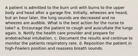 A patient is admitted to the burn unit with burns to the upper body and head after a garage fire. Initially, wheezes are heard, but an hour later, the lung sounds are decreased and no wheezes are audible. What is the best action for the nurse to take? a. Encourage the patient to cough and auscultate the lungs again. b. Notify the health care provider and prepare for endotracheal intubation. c. Document the results and continue to monitor the patients respiratory rate. d. Reposition the patient in high-Fowlers position and reassess breath sounds.