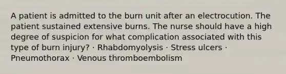 A patient is admitted to the burn unit after an electrocution. The patient sustained extensive burns. The nurse should have a high degree of suspicion for what complication associated with this type of burn injury? · Rhabdomyolysis · Stress ulcers · Pneumothorax · Venous thromboembolism