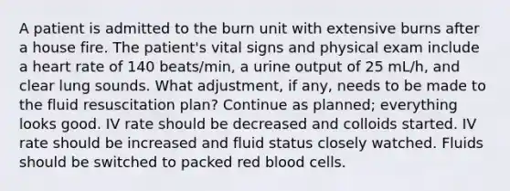 A patient is admitted to the burn unit with extensive burns after a house fire. The patient's vital signs and physical exam include a heart rate of 140 beats/min, a urine output of 25 mL/h, and clear lung sounds. What adjustment, if any, needs to be made to the fluid resuscitation plan? Continue as planned; everything looks good. IV rate should be decreased and colloids started. IV rate should be increased and fluid status closely watched. Fluids should be switched to packed red blood cells.