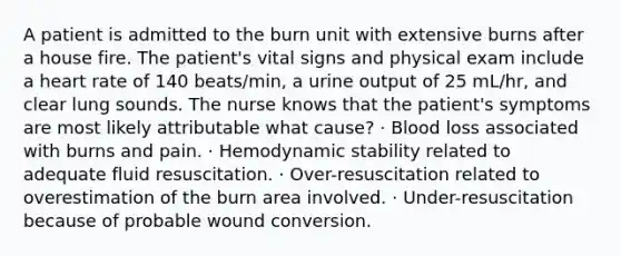 A patient is admitted to the burn unit with extensive burns after a house fire. The patient's vital signs and physical exam include a heart rate of 140 beats/min, a urine output of 25 mL/hr, and clear lung sounds. The nurse knows that the patient's symptoms are most likely attributable what cause? · Blood loss associated with burns and pain. · Hemodynamic stability related to adequate fluid resuscitation. · Over-resuscitation related to overestimation of the burn area involved. · Under-resuscitation because of probable wound conversion.