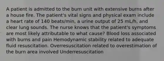 A patient is admitted to the burn unit with extensive burns after a house fire. The patient's vital signs and physical exam include a heart rate of 140 beats/min, a urine output of 25 mL/h, and clear lung sounds. The nurse knows that the patient's symptoms are most likely attributable to what cause? Blood loss associated with burns and pain Hemodynamic stability related to adequate fluid resuscitation. Overresuscitation related to overestimation of the burn area involved Underresuscitation