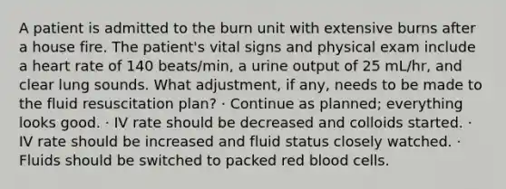 A patient is admitted to the burn unit with extensive burns after a house fire. The patient's vital signs and physical exam include a heart rate of 140 beats/min, a urine output of 25 mL/hr, and clear lung sounds. What adjustment, if any, needs to be made to the fluid resuscitation plan? · Continue as planned; everything looks good. · IV rate should be decreased and colloids started. · IV rate should be increased and fluid status closely watched. · Fluids should be switched to packed red blood cells.