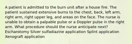 A patient is admitted to the burn unit after a house fire. The patient sustained extensive burns to the chest, back, left arm, right arm, right upper leg, and areas on the face. The nurse is unable to obtain a palpable pulse or a Doppler pulse in the right arm. What procedure should the nurse anticipate next? Escharotomy Silver sulfadiazine application Splint application Xenograft application