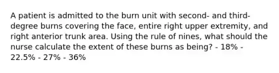 A patient is admitted to the burn unit with second- and third-degree burns covering the face, entire right upper extremity, and right anterior trunk area. Using the rule of nines, what should the nurse calculate the extent of these burns as being? - 18% - 22.5% - 27% - 36%