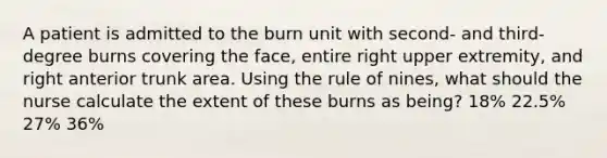 A patient is admitted to the burn unit with second- and third-degree burns covering the face, entire right upper extremity, and right anterior trunk area. Using the rule of nines, what should the nurse calculate the extent of these burns as being? 18% 22.5% 27% 36%