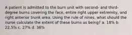 A patient is admitted to the burn unit with second- and third-degree burns covering the face, entire right upper extremity, and right anterior trunk area. Using the rule of nines, what should the nurse calculate the extent of these burns as being? a. 18% b. 22.5% c. 27% d. 36%