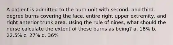 A patient is admitted to the burn unit with second- and third-degree burns covering the face, entire right upper extremity, and right anterior trunk area. Using the rule of nines, what should the nurse calculate the extent of these burns as being? a. 18% b. 22.5% c. 27% d. 36%