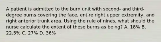 A patient is admitted to the burn unit with second- and third-degree burns covering the face, entire right upper extremity, and right anterior trunk area. Using the rule of nines, what should the nurse calculate the extent of these burns as being? A. 18% B. 22.5% C. 27% D. 36%