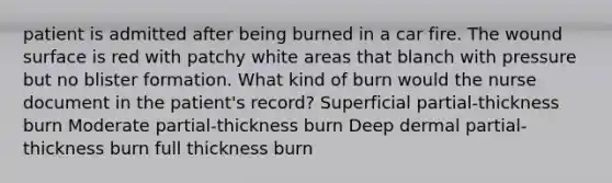 patient is admitted after being burned in a car fire. The wound surface is red with patchy white areas that blanch with pressure but no blister formation. What kind of burn would the nurse document in the patient's record? Superficial partial-thickness burn Moderate partial-thickness burn Deep dermal partial-thickness burn full thickness burn