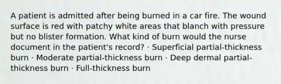 A patient is admitted after being burned in a car fire. The wound surface is red with patchy white areas that blanch with pressure but no blister formation. What kind of burn would the nurse document in the patient's record? · Superficial partial-thickness burn · Moderate partial-thickness burn · Deep dermal partial-thickness burn · Full-thickness burn