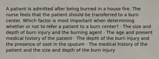 A patient is admitted after being burned in a house fire. The nurse feels that the patient should be transferred to a burn center. Which factor is most important when determining whether or not to refer a patient to a burn center? · The size and depth of burn injury and the burning agent · The age and present medical history of the patient · The depth of the burn injury and the presence of soot in the sputum · The medical history of the patient and the size and depth of the burn injury