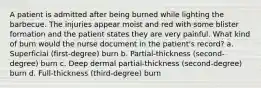 A patient is admitted after being burned while lighting the barbecue. The injuries appear moist and red with some blister formation and the patient states they are very painful. What kind of burn would the nurse document in the patient's record? a. Superficial (first-degree) burn b. Partial-thickness (second-degree) burn c. Deep dermal partial-thickness (second-degree) burn d. Full-thickness (third-degree) burn