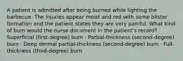 A patient is admitted after being burned while lighting the barbecue. The injuries appear moist and red with some blister formation and the patient states they are very painful. What kind of burn would the nurse document in the patient's record? · Superficial (first-degree) burn · Partial-thickness (second-degree) burn · Deep dermal partial-thickness (second-degree) burn · Full-thickness (third-degree) burn