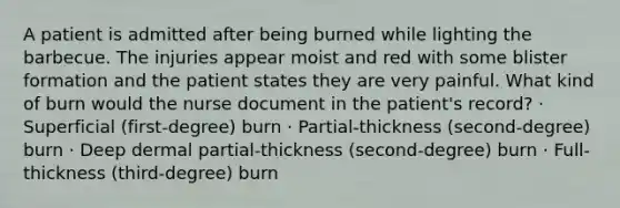 A patient is admitted after being burned while lighting the barbecue. The injuries appear moist and red with some blister formation and the patient states they are very painful. What kind of burn would the nurse document in the patient's record? · Superficial (first-degree) burn · Partial-thickness (second-degree) burn · Deep dermal partial-thickness (second-degree) burn · Full-thickness (third-degree) burn