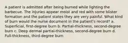 A patient is admitted after being burned while lighting the barbecue. The injuries appear moist and red with some blister formation and the patient states they are very painful. What kind of burn would the nurse document in the patient's record? a. Superficial, first-degree burn b. Partial-thickness, second-degree burn c. Deep dermal partial-thickness, second-degree burn d. Full-thickness, third-degree burn