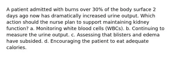 A patient admitted with burns over 30% of the body surface 2 days ago now has dramatically increased urine output. Which action should the nurse plan to support maintaining kidney function? a. Monitoring white blood cells (WBCs). b. Continuing to measure the urine output. c. Assessing that blisters and edema have subsided. d. Encouraging the patient to eat adequate calories.