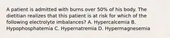 A patient is admitted with burns over 50% of his body. The dietitian realizes that this patient is at risk for which of the following electrolyte imbalances? A. Hypercalcemia B. Hypophosphatemia C. Hypernatremia D. Hypermagnesemia